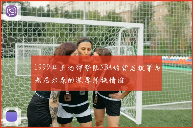 1999年王治郅登陆NBA的背后故事与老尼尔森的深厚师徒情谊