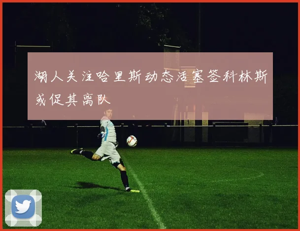 湖人关注哈里斯动态活塞签科林斯或促其离队