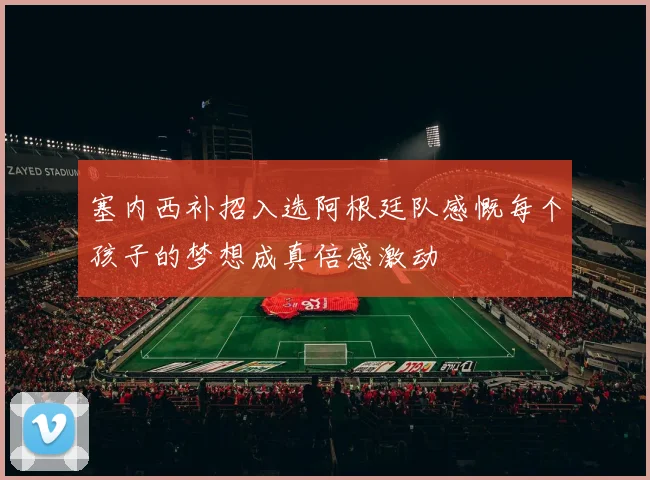 塞内西补招入选阿根廷队感慨每个孩子的梦想成真倍感激动