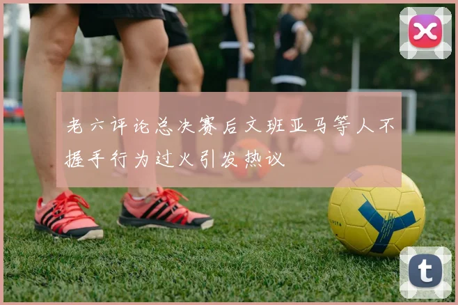 老六评论总决赛后文班亚马等人不握手行为过火引发热议
