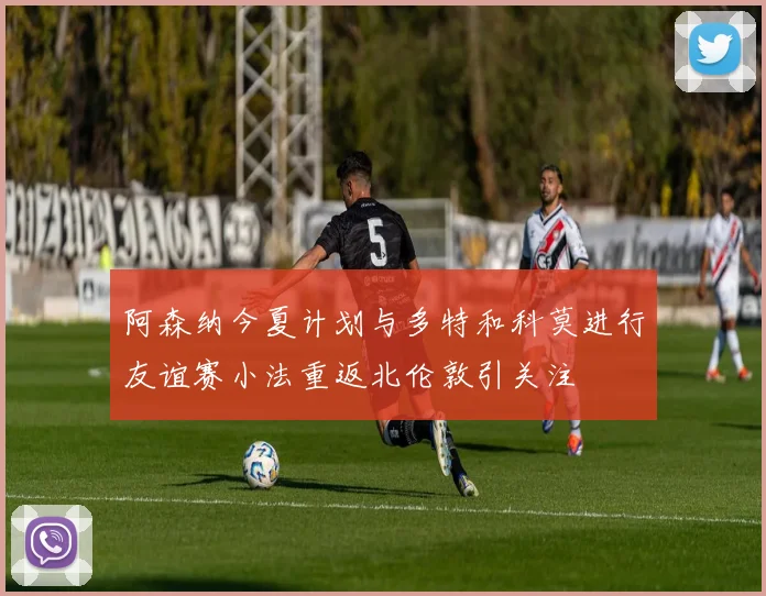 阿森纳今夏计划与多特和科莫进行友谊赛小法重返北伦敦引关注