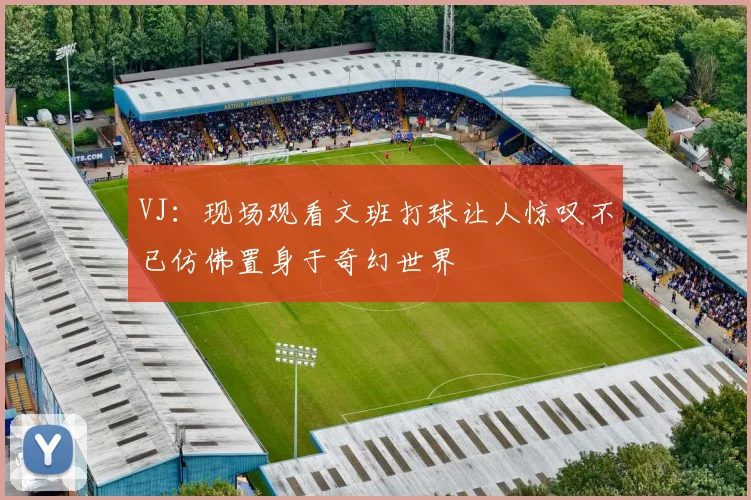 VJ：现场观看文班打球让人惊叹不已仿佛置身于奇幻世界
