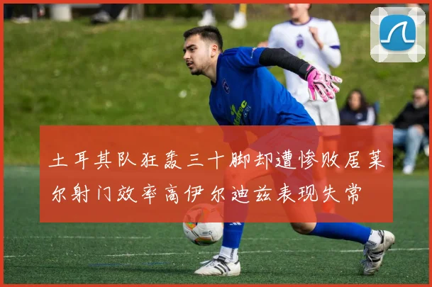 土耳其队狂轰三十脚却遭惨败居莱尔射门效率高伊尔迪兹表现失常
