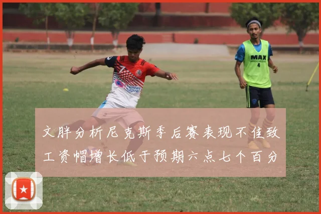 文胖分析尼克斯季后赛表现不佳致工资帽增长低于预期六点七个百分点