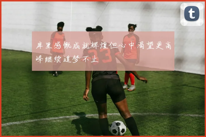 库里感慨成就辉煌但心中渴望更高峰继续追梦不止
