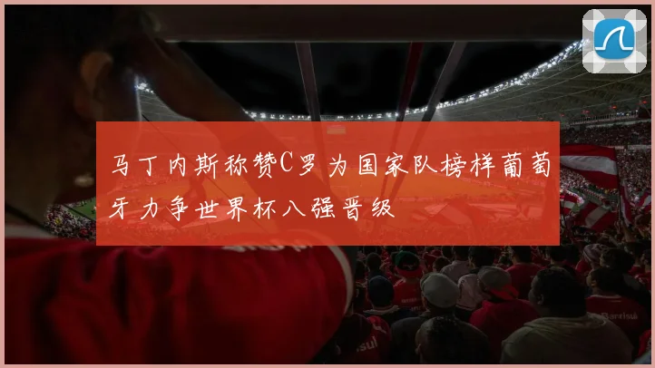 马丁内斯称赞C罗为国家队榜样葡萄牙力争世界杯八强晋级