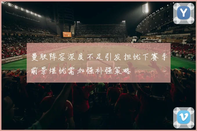 曼联阵容深度不足引发担忧下赛季前景堪忧需加强补强策略