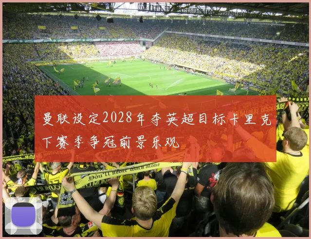 曼联设定2028年夺英超目标卡里克下赛季争冠前景乐观