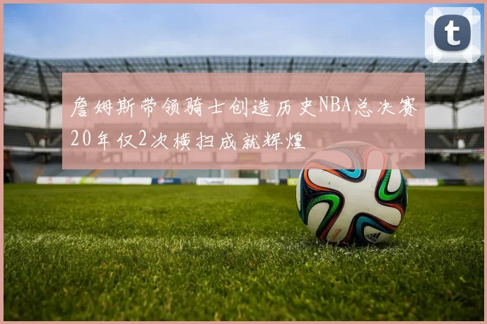 詹姆斯带领骑士创造历史NBA总决赛20年仅2次横扫成就辉煌