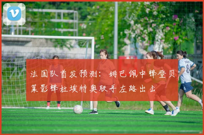 法国队首发预测：姆巴佩中锋登贝莱影锋杜埃特奥联手左路出击