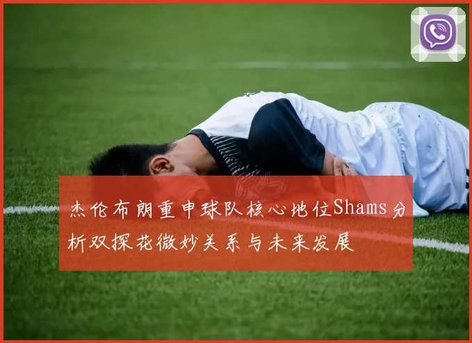 杰伦布朗重申球队核心地位Shams分析双探花微妙关系与未来发展