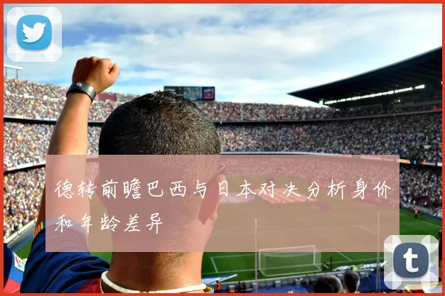 德转前瞻巴西与日本对决分析身价和年龄差异